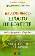 Д"Адамо Не лечитесь - просто не болейте! Новые рецепты здоровья от создателя диет для 4 групп крови