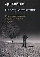 На острие страданий. Ритуалы возрождения и духовная работа с горем. Веллер Ф.