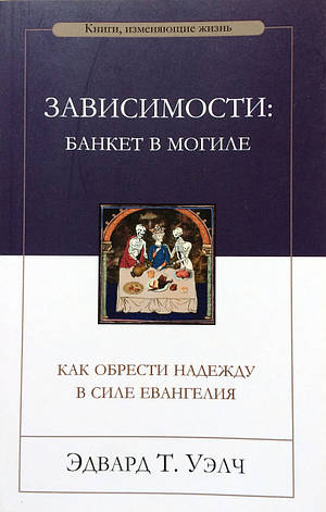 Зависимости: банкет в могиле. Как обрести надежду в силе Евангелия. Эдвард Т. Уэлч, фото 1