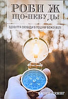 Роби ж що-небудь! Здобуття свободи в пошуках Божої волі. К. Деянг