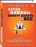 Книга Что делать, когда машины начнут делать все. Как роботы и искусственный интеллект изменят жизнь и работу