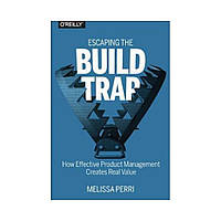 Escaping the Build Trap: How Effective Product Management Creates Real Value. 1st Ed. Melissa Perri