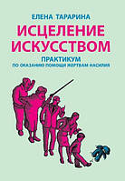 Исцеление искусством: практикум по оказанию помощи жертвам насилия. Елена Тарарина