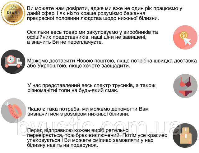 Ви можете нам довіряти, адже у нас понад 25 років досвіду роботи в даній сфері, і ми як ніхто краще розуміємо бажання прекрасної половини людства щодо нижньої білизни. Оскільки весь товар ми закуповуємо у виробників і офіційних представників, наші ціни не завищені, а значить Ви не переплачуєте. Інтернет-магазин жіночої нижньої білизни Бюстик доставляє товар по всій Україні. Відправлення щодня Новою поштою та Укрпоштою. У нас представлений весь спектр жіночої білизни: комплекти, трусики, бюстгальтери будь-яких забарвлень і розмірів. 