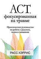 ACT, фокусированная на травме. Практическое руководство по работе с разумом, телом и эмоциями. Хэррис Р.