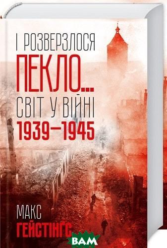 Автор - Макс Гейстінґс. Книга І розверзлося пекло  Світ у війні 1939-1945 років (тверд.) (Укр.)