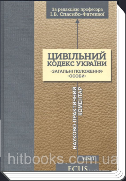 Цивільний кодекс України. Науково-практичний коментар. Том 1. Загальні положення. Особи. Спасибо-Фатєєва І.В.