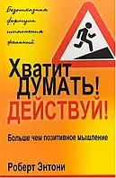 Хватит думать! Действуй! Больше чем позитивное мышление. Роберт Энтони