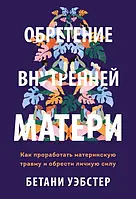 Обретение внутренней матери. Как проработать материнскую травму и обрести личную силу Бетани Уэбстер