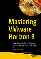 Mastering VMware Horizon 8: An Advanced Guide to Delivering Virtual Desktops and Virtual Apps , Peter von Oven