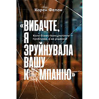 Книга Вибачте, я зруйнувала вашу компанію. Коли бізнес-консультанти проблема, а не рішення - Карен Фелан