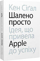 Книга "Шалено просто. Ідея, що привела Apple до успіху" (978-617-8025-36-6) автор Кен Сіґал