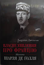 Власне уявлення про Францію. Життя Шарля де Ґолля. Джуліан Джексон.