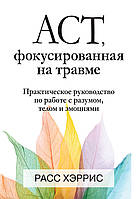 ACT, фокусированная на травме. Практическое руководство по работе с разумом, телом и эмоциями - Расс Хэррис