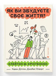 Як ви збудуєте своє життя? Автори Клейтон Крістенсен, Джеймс Олворт, Карен Діллон