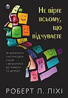 Не вірте всьому, що відчуваєте. Як визначити свої емоційні схеми і звільнитися від тривоги та депресії. Роберт Л. Ліхі