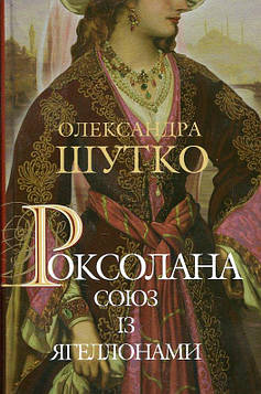 Шутко Олександра Євгеніївна Роксолана. Союз із Ягеллонами : історичний роман : Кн. 1