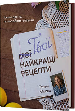 Юшина Тетяна Твої найкращі рецепти. Книга про те, як полюбити готувати