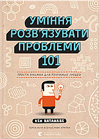 Уміння розв’язувати проблеми 101: Проста книжка для розумних людей / Кен Ватанабе / ВСЛ