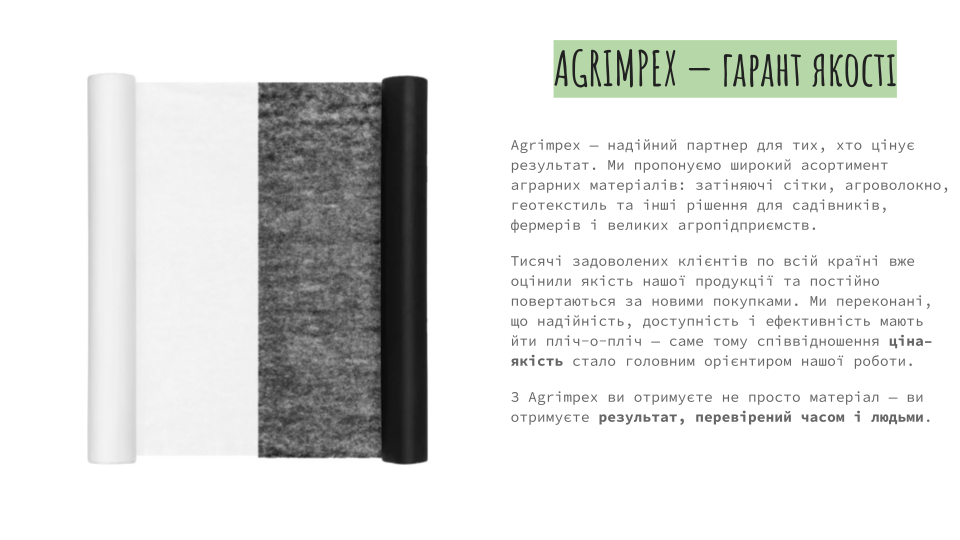 Agrimpex — надійний партнер для тих, хто цінує результат. Ми пропонуємо широкий асортимент аграрних матеріалів: затіняючі сітки, агроволокно, геотекстиль та інші рішення для садівників, фермерів і великих агропідприємств. Тисячі задоволених клієнтів по всій країні вже оцінили якість нашої продукції та постійно повертаються за новими покупками. Ми переконані, що надійність, доступність і ефективність мають йти пліч-о-пліч — саме тому співвідношення ціна–якість стало головним орієнтиром нашої роботи. З Agrimpex ви отримуєте не просто матеріал — ви отримуєте результат, перевірений часом і людьми.